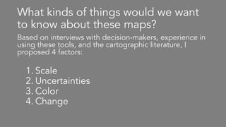 What kinds of things would we want
to know about these maps?
Based on interviews with decision-makers, experience in
using these tools, and the cartographic literature, I
proposed 4 factors:
1. Scale
2. Uncertainties
3. Color
4. Change
 