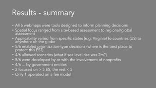 Results - summary
• All 6 webmaps were tools designed to inform planning decisions
• Spatial focus ranged from site-based assessment to regional/global
assessment
• Applicability varied from specific states (e.g. Virginia) to countries (US) to
anywhere on the globe
• 5/6 enabled prioritization-type decisions (where is the best place to
protect this ES?)
• 4/6 allowed scenarios (what if sea level rise was 2m?)
• 5/6 were developed by or with the involvement of nonprofits
• 4/6 ... by government entities
• 2 focused on > 5 ES, the rest < 5
• Only 1 operated on a fee model
 