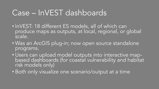 Case – InVEST dashboards
• InVEST: 18 different ES models, all of which can
produce maps as outputs, at local, regional, or global
scale.
• Was an ArcGIS plug-in; now open source standalone
programs.
• Users can upload model outputs into interactive map-
based dashboards (for coastal vulnerability and habitat
risk models only)
• Both only visualize one scenario/output at a time
 