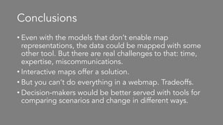 Conclusions
• Even with the models that don’t enable map
representations, the data could be mapped with some
other tool. But there are real challenges to that: time,
expertise, miscommunications.
• Interactive maps offer a solution.
• But you can’t do everything in a webmap. Tradeoffs.
• Decision-makers would be better served with tools for
comparing scenarios and change in different ways.
 