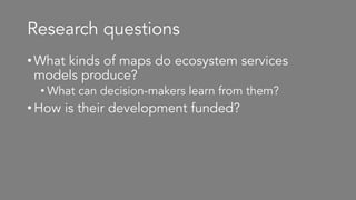 Research questions
•What kinds of maps do ecosystem services
models produce?
• What can decision-makers learn from them?
•How is their development funded?
 