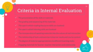 12
Criteria in Internal Evaluation
 The presentation of the skills in materials
 The grading and sequencing of the materials
 The spot in which reading/discourse skills are involved
 The spot in which listening skills are involved
 The incorporation of speaking materials into the nature of real interaction
 The relationship of tests and exercise to learner needs and course content
 The degree of material appropriateness to different learning styles
 Engaging materials for learner–teacher interaction and relationship
 