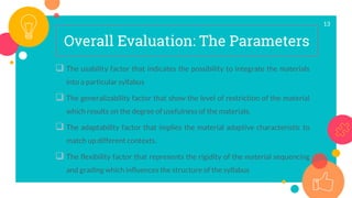 13
Overall Evaluation: The Parameters
 The usability factor that indicates the possibility to integrate the materials
into a particular syllabus
 The generalizability factor that show the level of restriction of the material
which results on the degree of usefulness of the materials.
 The adaptability factor that implies the material adaptive characteristic to
match up different contexts.
 The flexibility factor that represents the rigidity of the material sequencing
and grading which influences the structure of the syllabus
 