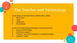 The Teacher and Technology
23
Technology can be described as follows (Bax, 2003):
1. Restricted
2. Open
3. Integrated
4. Normalized
Factors for integrating technology in teaching practice:
1. Access to technology
2. Institution support
3. Teachers’ personal confidence in using technology
4. Students’ needs
 