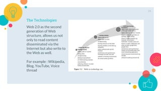 The Technologies
Web 2.0 as the second
generation of Web
structure, allows us not
only to read content
disseminated via the
Internet but also write to
the Web as well.
For example : Wikipedia,
Blog, YouTube, Voice
thread
24
 