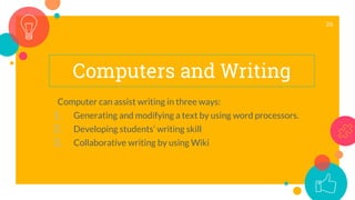 Computers and Writing
Computer can assist writing in three ways:
1. Generating and modifying a text by using word processors.
2. Developing students’ writing skill
3. Collaborative writing by using Wiki
26
 