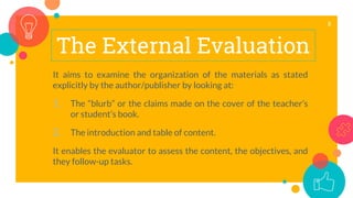 The External Evaluation
It aims to examine the organization of the materials as stated
explicitly by the author/publisher by looking at:
1. The “blurb” or the claims made on the cover of the teacher’s
or student’s book.
2. The introduction and table of content.
It enables the evaluator to assess the content, the objectives, and
they follow-up tasks.
8
 