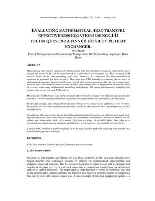 Advanced Energy: An International Journal (AEIJ), Vol. 2, No. 1, January 2015
1
EVALUATING MATHEMATICAL HEAT TRANSFER
EFFECTIVENESS EQUATIONS USING CFD
TECHNIQUES FOR A FINNED DOUBLE PIPE HEAT
EXCHANGER.
Ali Hasan
Project Management and Construction Management, KEO Consulting Engineers, Doha,
Qatar.
ABSTRACT
Mathematical heat transfer equations for finned double pipe heat exchangers based on experimental work
carried out in the 1970s can be programmed in a spreadsheet for repetitive use. Thus avoiding CFD
analysis which can be time consuming and costly. However, it is important that such mathematical
equations be evaluated for their accuracy. This paper uses CFD methods in evaluating the accuracy of
mathematical equations. Several models were created with varying; geometry, flue gas entry temperature,
and flow rates. The analysis should provide designers and manufacturers a judgment on the expected level
of accuracy when using mathematical modelling methodology. This paper simultaneously identifies best
practices in carrying out such CFD analysis.
Methodology; CFD software was used to simulate different models. Results were tabulated and graphically
presented. The investigated mathematical equations were programmed in a spreadsheet, for data entry.
Results and analysis; data obtained from the two methods were compared and differences were recorded.
Discussions were included explaining the possible reasons for the deviations that surfaced between the two
methodologies.
Conclusions; this analysis has shown that although mathematical equations are effective and simple tools
in producing results, the results may not reflect the actual physical conditions. The analysis showed that the
exhaust gas temperature outlet of a double pipe heat exchanger is actually higher than what were
calculated using mathematical equations, and therefore, more heat energy is available for recapturing.
k-epsilon RNG turbulence model was found to be the most suitable method in analyzing heat transfer in a
finned double pipe heat exchanger.
KEYWORDS
CFD, Heat transfer, Double Pipe Heat Exchanger, Energy recovery.
1. INTRODUCTION
Research in heat transfer and thermo-physical fluid properties in the past three decades have
helped develop heat exchangers designs, by relying on; mathematical, experimental, and
computer numerical analysis. This has allowed designers to better design heat exchangers and
push for better energy recovery systems. Lower energy consumption means lower operating costs
and lower carbon emissions. The importance of heat recovery systems in combined heat and
power systems have created a demand for effective heat recovery systems capable of recapturing
heat energy out of the engine exhaust gas. A good example of this heat recapturing system is a
 