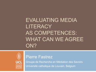 Evaluating media literacy as competences: what can we agree on? Pierre Fastrez Groupe de Recherche en Médiation des Savoirs Université catholique de Louvain, Belgium 
