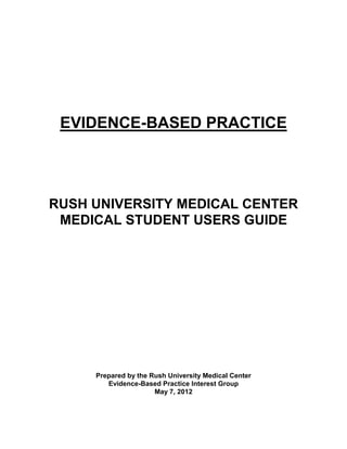 EVIDENCE-BASED PRACTICE




RUSH UNIVERSITY MEDICAL CENTER
 MEDICAL STUDENT USERS GUIDE




     Prepared by the Rush University Medical Center
        Evidence-Based Practice Interest Group
                      May 7, 2012
 