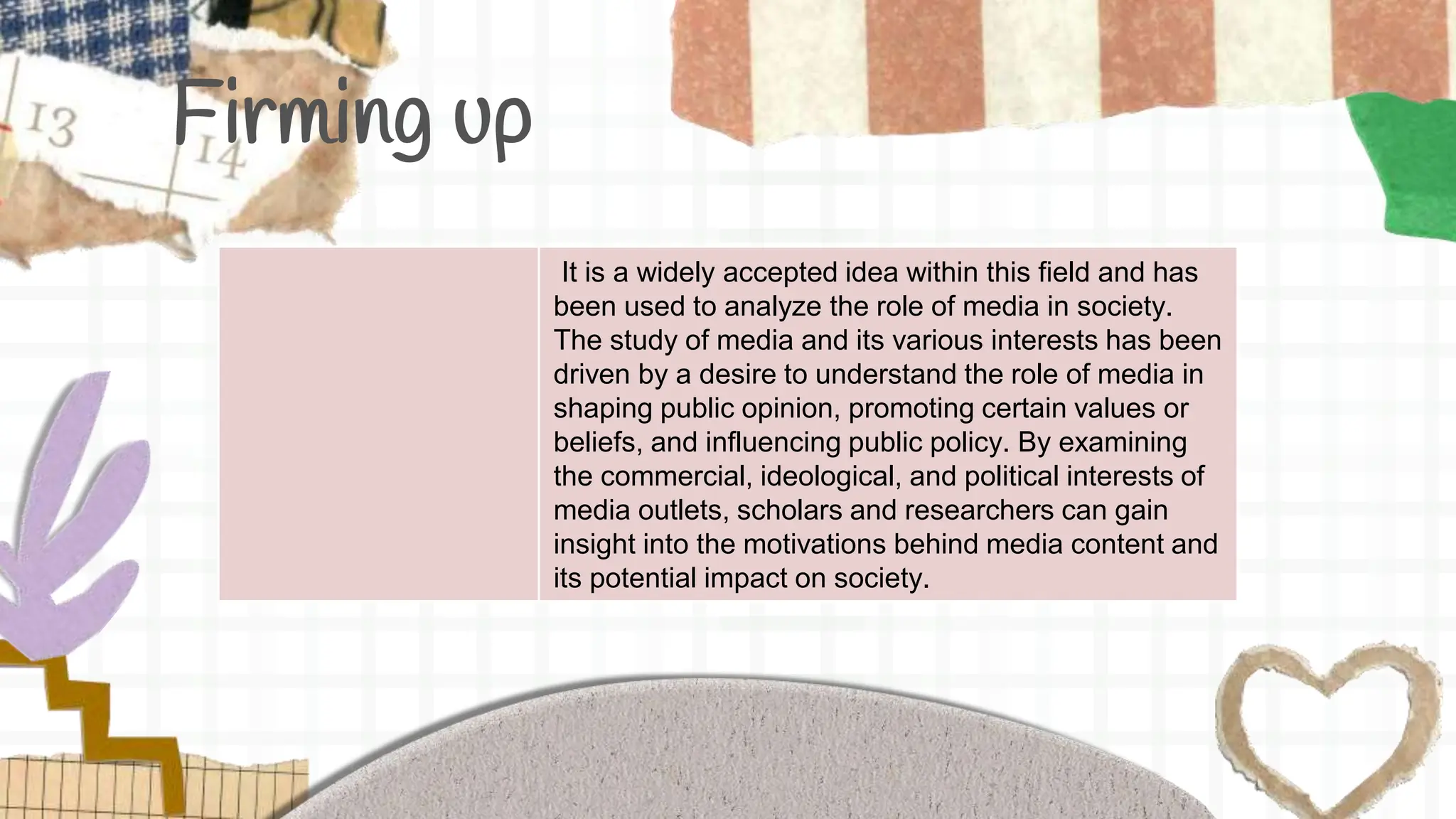 Firming up
It is a widely accepted idea within this field and has
been used to analyze the role of media in society.
The study of media and its various interests has been
driven by a desire to understand the role of media in
shaping public opinion, promoting certain values or
beliefs, and influencing public policy. By examining
the commercial, ideological, and political interests of
media outlets, scholars and researchers can gain
insight into the motivations behind media content and
its potential impact on society.
 