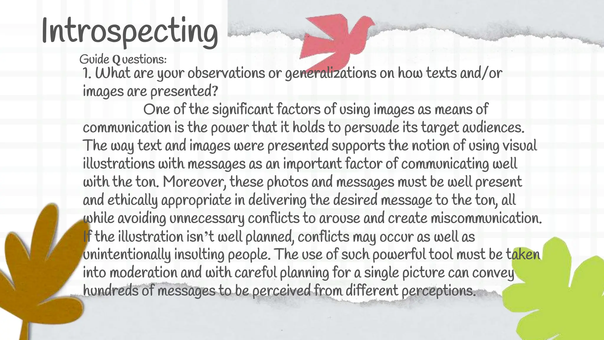 Introspecting
Guide Questions:
1. What are your observations or generalizations on how texts and/or
images are presented?
One of the significant factors of using images as means of
communication is the power that it holds to persuade its target audiences.
The way text and images were presented supports the notion of using visual
illustrations with messages as an important factor of communicating well
with the ton. Moreover, these photos and messages must be well present
and ethically appropriate in delivering the desired message to the ton, all
while avoiding unnecessary conflicts to arouse and create miscommunication.
If the illustration isn’t well planned, conflicts may occur as well as
unintentionally insulting people. The use of such powerful tool must be taken
into moderation and with careful planning for a single picture can convey
hundreds of messages to be perceived from different perceptions.
 