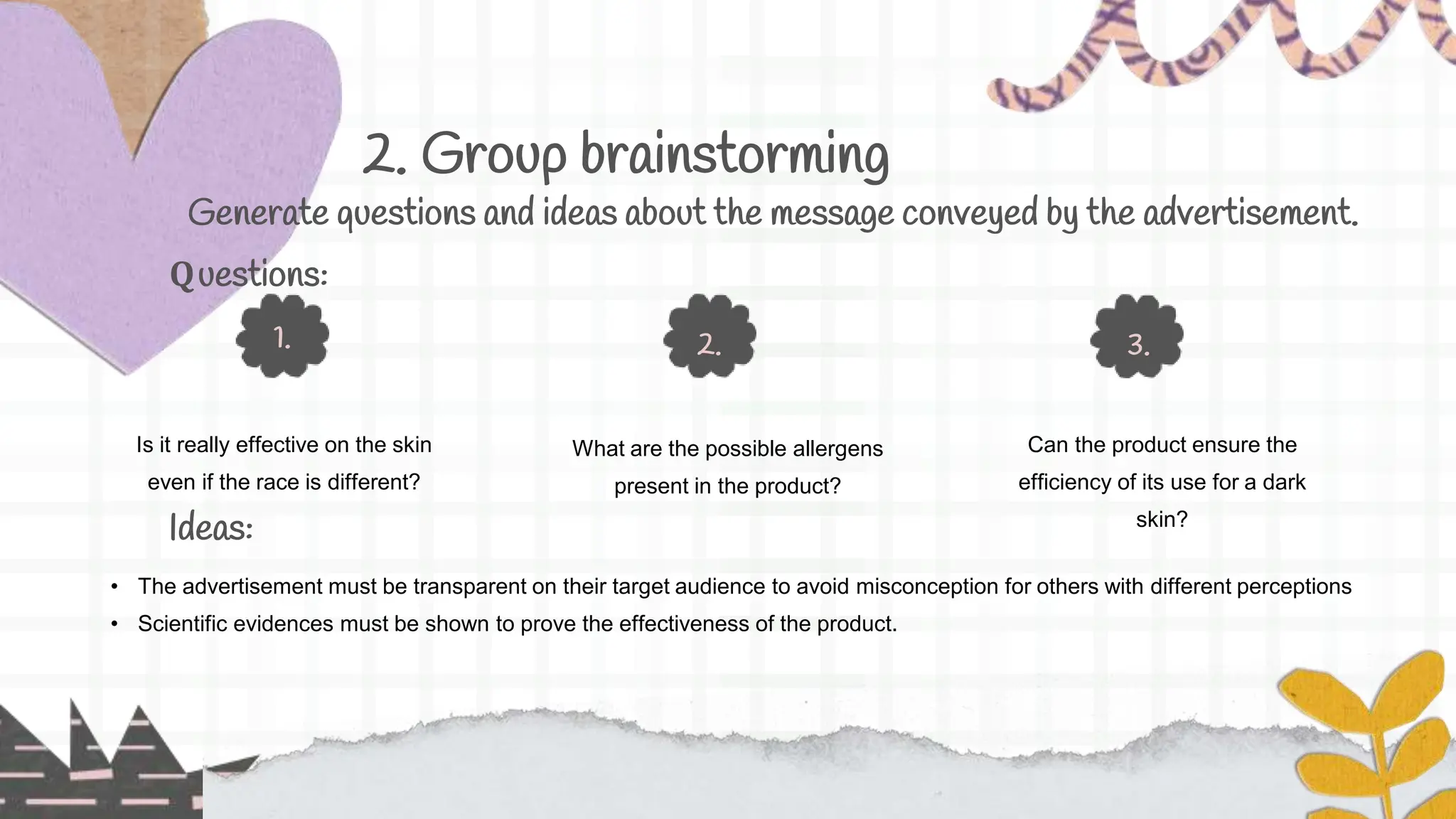 2. Group brainstorming
Is it really effective on the skin
even if the race is different?
1.
Can the product ensure the
efficiency of its use for a dark
skin?
3.
What are the possible allergens
present in the product?
2.
Generate questions and ideas about the message conveyed by the advertisement.
Ideas:
Questions:
• The advertisement must be transparent on their target audience to avoid misconception for others with different perceptions
• Scientific evidences must be shown to prove the effectiveness of the product.
 