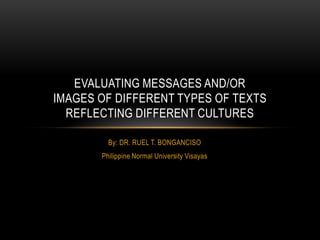 By: DR. RUEL T. BONGANCISO
Philippine Normal University Visayas
EVALUATING MESSAGES AND/OR
IMAGES OF DIFFERENT TYPES OF TEXTS
REFLECTING DIFFERENT CULTURES
 