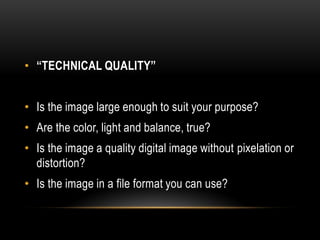 • “TECHNICAL QUALITY”
• Is the image large enough to suit your purpose?
• Are the color, light and balance, true?
• Is the image a quality digital image without pixelation or
distortion?
• Is the image in a file format you can use?
 