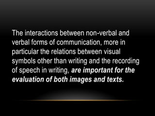 The interactions between non-verbal and
verbal forms of communication, more in
particular the relations between visual
symbols other than writing and the recording
of speech in writing, are important for the
evaluation of both images and texts.
 