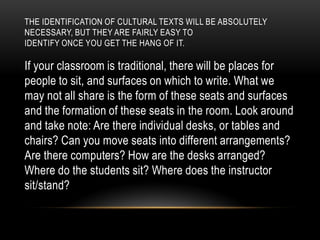 THE IDENTIFICATION OF CULTURAL TEXTS WILL BE ABSOLUTELY
NECESSARY, BUT THEY ARE FAIRLY EASY TO
IDENTIFY ONCE YOU GET THE HANG OF IT.
If your classroom is traditional, there will be places for
people to sit, and surfaces on which to write. What we
may not all share is the form of these seats and surfaces
and the formation of these seats in the room. Look around
and take note: Are there individual desks, or tables and
chairs? Can you move seats into different arrangements?
Are there computers? How are the desks arranged?
Where do the students sit? Where does the instructor
sit/stand?
 