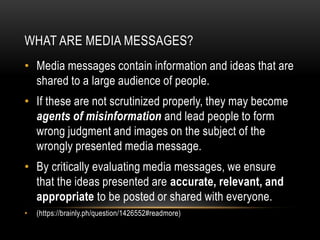 WHAT ARE MEDIA MESSAGES?
• Media messages contain information and ideas that are
shared to a large audience of people.
• If these are not scrutinized properly, they may become
agents of misinformation and lead people to form
wrong judgment and images on the subject of the
wrongly presented media message.
• By critically evaluating media messages, we ensure
that the ideas presented are accurate, relevant, and
appropriate to be posted or shared with everyone.
• (https://brainly.ph/question/1426552#readmore)
 