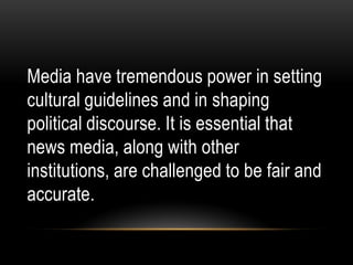 Media have tremendous power in setting
cultural guidelines and in shaping
political discourse. It is essential that
news media, along with other
institutions, are challenged to be fair and
accurate.
 