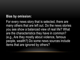 Bias by omission:
For every news story that is selected, there are
many others that are left out. Do the news stories
you see show a balanced view of real life? What
are the characteristics they have in common?
(e.g., Are they mostly about violence, famous
people, wealth?) Do some news sources include
items that are ignored by others?
 