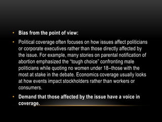 • Bias from the point of view:
• Political coverage often focuses on how issues affect politicians
or corporate executives rather than those directly affected by
the issue. For example, many stories on parental notification of
abortion emphasized the “tough choice” confronting male
politicians while quoting no women under 18–those with the
most at stake in the debate. Economics coverage usually looks
at how events impact stockholders rather than workers or
consumers.
• Demand that those affected by the issue have a voice in
coverage.
 
