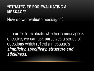 “STRATEGIES FOR EVALUATING A
MESSAGE”
How do we evaluate messages?
– In order to evaluate whether a message is
effective, we can ask ourselves a series of
questions which reflect a message’s
simplicity, specificity, structure and
stickiness.
 