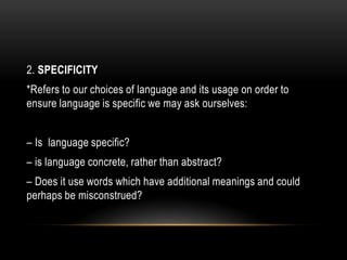 2. SPECIFICITY
*Refers to our choices of language and its usage on order to
ensure language is specific we may ask ourselves:
– Is language specific?
– is language concrete, rather than abstract?
– Does it use words which have additional meanings and could
perhaps be misconstrued?
 