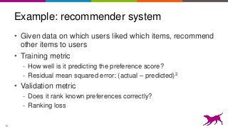 16
Example: recommender system
• Given data on which users liked which items, recommend
other items to users
• Training metric
- How well is it predicting the preference score?
- Residual mean squared error: (actual – predicted)2
• Validation metric
- Does it rank known preferences correctly?
- Ranking loss
 