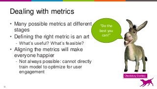 18
Dealing with metrics
• Many possible metrics at different
stages
• Defining the right metric is an art
- What’s useful? What’s feasible?
• Aligning the metrics will make
everyone happier
- Not always possible: cannot directly
train model to optimize for user
engagement
“Do the
best you
can!”
Okedokey Donkey
 