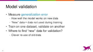 22
Model validation
• Measure generalization error
- How well the model works on new data
- “New” data = data not used during training
• Train on one dataset, validate on another
• Where to find “new” data for validation?
- Clever re-use of old data
 