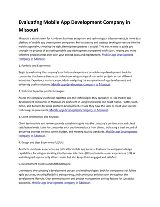 Evaluating Mobile App Development Company in
Missouri
Missouri, a state known for its vibrant business ecosystem and technological advancements, is home to a
plethora of mobile app development companies. For businesses and startups seeking to venture into the
mobile app realm, choosing the right development partner is crucial. This article aims to guide you
through the process of evaluating mobile app development companies in Missouri, helping you make
informed decisions that align with your project goals and expectations, Mobile app development
company in Missouri.
1. Portfolio and Experience:
Begin by evaluating the company's portfolio and experience in mobile app development. Look for
companies that have a diverse portfolio showcasing a range of successful projects across different
industries. Experience matters, especially in navigating the complexities of app development and
delivering quality solutions, Mobile app development company in Missouri.
2. Technical Expertise and Technologies:
Assess the company's technical expertise and the technologies they specialize in. Top mobile app
development companies in Missouri are proficient in using frameworks like React Native, Flutter, Swift,
Kotlin, and Xamarin for cross-platform development. Ensure they have the skills to meet your specific
technology requirements, Mobile app development company in Missouri.
3. Client Testimonials and Reviews:
Client testimonials and reviews provide valuable insights into the company's performance and client
satisfaction levels. Look for companies with positive feedback from clients, indicating a track record of
delivering projects on time, within budget, and meeting quality standards, Mobile app development
company in Missouri.
4. Design and User Experience (UX/UI):
Aesthetics and user experience are critical for mobile app success. Evaluate the company's design
capabilities, focusing on creating intuitive user interfaces (UI) and seamless user experiences (UX). A
well-designed app not only attracts users but also keeps them engaged and satisfied.
5. Development Process and Methodologies:
Understand the company's development process and methodologies. Look for companies that follow
agile practices, ensuring flexibility, transparency, and continuous collaboration throughout the
development lifecycle. Clear communication and project management are key factors for successful
outcomes, Mobile app development company in Missouri.
 