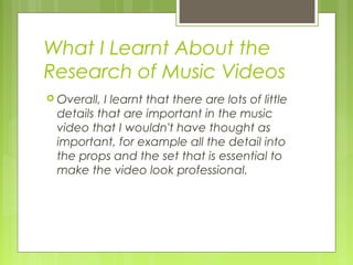 What I Learnt About the
Research of Music Videos
 Overall,

I learnt that there are lots of little
details that are important in the music
video that I wouldn't have thought as
important, for example all the detail into
the props and the set that is essential to
make the video look professional.

 