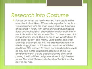 Research into Costume


For our costumes we really wanted the couple in the
narrative to look like a 50's suburban perfect couple so
we researched into the man in our narrative having a
checkered V-neck, with some chinos and perhaps a
floral or checked short sleeved shirt underneath the Vneck. As well as this we wanted him to have some plain
brown leather shoes. This is because we wanted him to
look quite 'geeky' and mainly using pastel coloured
clothing, accomplishes this. We also researched into
him having glasses as this would help to establish his
nerd look. We wanted to make our suburban housewife
as girly and petite as possible. Because of this, we
envisioned her in a cute pastel coloured dress and
pairing it with a little cardigan and small high heeled
shoes. She would have curled ends of her hair and a
bow in her hair.

 
