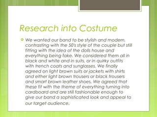 Research into Costume


We wanted our band to be stylish and modern,
contrasting with the 50's style of the couple but still
fitting with the idea of the dolls house and
everything being fake. We considered them all in
black and white and in suits, or in quirky outfits
with trench coats and sunglasses. We finally
agreed on light brown suits or jackets with shirts
and either light brown trousers or black trousers
and smart brown leather shoes. We agreed that
these fit with the theme of everything turning into
cardboard and are still fashionable enough to
give our band a sophisticated look and appeal to
our target audience.

 