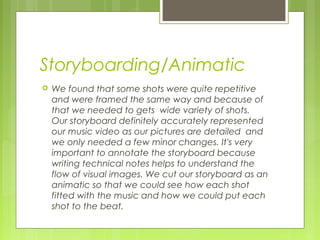 Storyboarding/Animatic


We found that some shots were quite repetitive
and were framed the same way and because of
that we needed to gets wide variety of shots.
Our storyboard definitely accurately represented
our music video as our pictures are detailed and
we only needed a few minor changes. It's very
important to annotate the storyboard because
writing technical notes helps to understand the
flow of visual images. We cut our storyboard as an
animatic so that we could see how each shot
fitted with the music and how we could put each
shot to the beat.

 