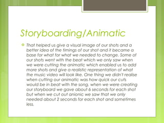 Storyboarding/Animatic


That helped us give a visual image of our shots and a
better idea of the timings of our shot and it became a
base for what for what we needed to change. Some of
our shots went with the beat which we only saw when
we were cutting the animatic which enabled us to add
more shots and give a realistic representation of what
the music video will look like. One thing we didn't realise
when cutting our animatic was how quick our cuts
would be in beat with the song, when we were creating
our storyboard we gave about 6 seconds for each shot
but when we cut out anionic we saw that we only
needed about 2 seconds for each shot and sometimes
less.

 