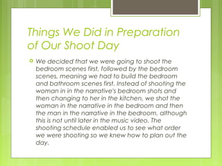 Things We Did in Preparation
of Our Shoot Day


We decided that we were going to shoot the
bedroom scenes first, followed by the bedroom
scenes, meaning we had to build the bedroom
and bathroom scenes first. Instead of shooting the
woman in in the narrative's bedroom shots and
then changing to her in the kitchen, we shot the
woman in the narrative in the bedroom and then
the man in the narrative in the bedroom, although
this is not until later in the music video. The
shooting schedule enabled us to see what order
we were shooting so we knew how to plan out the
day.

 