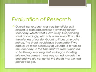 Evaluation of Research


Overall, our research was very beneficial as it
helped to plan and prepare everything for our
shoot day, which went successfully. Our planning
went accordingly, with only a few minor flaws, like
the lateness of our storyboard so it became quite
rushed. The shoot would have been better if we
had set up more previously as we had to set up on
the shoot day, in the time that we were supposed
to be filming, meaning that we began shooting
late and as a result it was very rushed towards the
end and we did not get all the shoots that we had
planned to get.

 