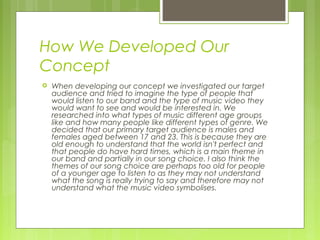 How We Developed Our
Concept


When developing our concept we investigated our target
audience and tried to imagine the type of people that
would listen to our band and the type of music video they
would want to see and would be interested in. We
researched into what types of music different age groups
like and how many people like different types of genre. We
decided that our primary target audience is males and
females aged between 17 and 23. This is because they are
old enough to understand that the world isn't perfect and
that people do have hard times, which is a main theme in
our band and partially in our song choice. I also think the
themes of our song choice are perhaps too old for people
of a younger age to listen to as they may not understand
what the song is really trying to say and therefore may not
understand what the music video symbolises.

 