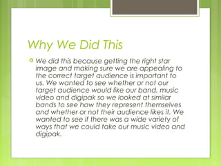 Why We Did This


We did this because getting the right star
image and making sure we are appealing to
the correct target audience is important to
us. We wanted to see whether or not our
target audience would like our band, music
video and digipak so we looked at similar
bands to see how they represent themselves
and whether or not their audience likes it. We
wanted to see if there was a wide variety of
ways that we could take our music video and
digipak.

 