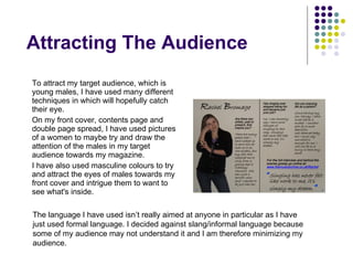 Attracting The Audience To attract my target audience, which is young males, I have used many different techniques in which will hopefully catch their eye. On my front cover, contents page and double page spread, I have used pictures of a women to maybe try and draw the attention of the males in my target audience towards my magazine.  I have also used masculine colours to try and attract the eyes of males towards my front cover and intrigue them to want to see what's inside. The language I have used isn’t really aimed at anyone in particular as I have just used formal language. I decided against slang/informal language because some of my audience may not understand it and I am therefore minimizing my audience. 