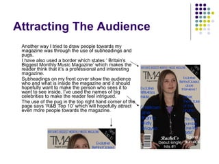 Attracting The Audience Another way I tried to draw people towards my magazine was through the use of subheadings and pugs. I have also used a border which states ‘ Britain's Biggest Monthly Music Magazine’ which makes the reader think that it’s a professional and interesting magazine. Subheadings on my front cover show the audience who and what is inside the magazine and it should hopefully want to make the person who sees it to want to see inside. I’ve used the names of big celebrities to make the reader feel intrigued. The use of the pug in the top right hand corner of the page says ‘R&B Top 10’ which will hopefully attract even more people towards the magazine. 