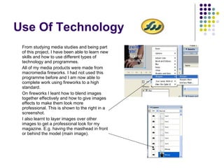 Use Of Technology From studying media studies and being part of this project, I have been able to learn new skills and how to use different types of technology and programmes. All of my media products were made from macromedia fireworks. I had not used this programme before and I am now able to complete work using fireworks to a high standard. On fireworks I leant how to blend images together effectively and how to give images effects to make them look more professional. This is shown to the right in a screenshot. I also learnt to layer images over other images to get a professional look for my magazine. E.g. having the masthead in front or behind the model (main image). 