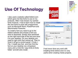 Use Of Technology I also used a website called Dafont.com which gave me free fonts to use on my products. After I had chosen my wanted fonts however, I had to learn how to install the new fonts to work with programmes such as Microsoft Word, PowerPoint and Macromedia Fireworks. To install a font you need to go to the Dafont website and choose a font you wish to download. Simply click download on the right hand side of the font and save it to your desktop. On your desktop you need to right click then extract all. Then to finish it off go to control panel > Fonts > File > Install new font  and then find the font on your desktop via a dropdown menu and un tick the ‘copy fonts to fonts folder’ and left click install. I had never done any work with installing fonts before and it is very useful when creating media projects. 