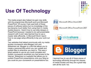 Use Of Technology The media project also helped me gain new skills with the programmes Microsoft word and Microsoft PowerPoint. Of course I had used both of these pieces of software before but my knowledge of the two became much better from using them in media studies lessons. I learnt how to use slide designs in PowerPoint because I needed to do well presentable research with it and I also learned how to use a master slide efficiently. In Microsoft Word i learnt how to use page setup efficiently to lay your work out well. Two websites that helped enormously with my media studies coursework were Blogger.com and Slideshare.net. Blogger is a site that allows you to create a personal blog which you can update and publish files to whenever you want to. This was a great website to use as you could complete and publish coursework anywhere you had access to the internet. Slideshare is a website that allows you to publish PowerPoint presentations onto your blog so you could do your coursework on presentations too .  I learned how to use all of these pieces of technology efficiently through the classes of media studies and they are a great help with all the work I do. 