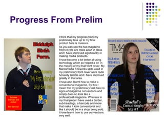 Progress From Prelim I think that my progress from my preliminary task up to my final product here is massive.  As you can see the two magazine front covers are miles apart in class and I have improved significantly in making media products.  I have become a lot better at using technology which as helped a lot  in the making of my final front cover. My Macromedia Fireworks skills used in my preliminary front cover were quite honestly terrible and I have improved greatly in that area. I have also learnt how to make a conventional magazine. By this I mean that my preliminary task has no signs of magazine conventions and simply does no look like a professional magazine. Whereas in my final piece I have used a border, sub-headings, a barcode and more that make it look conventional and like it should be in a shop being sold. I have learnt how to use conventions very well. 