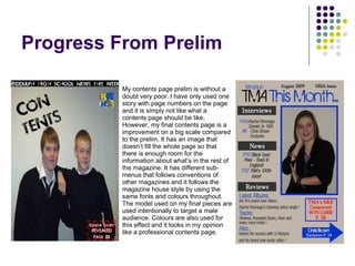 Progress From Prelim My contents page prelim is without a doubt very poor. I have only used one story with page numbers on the page and it is simply not like what a contents page should be like. However, my final contents page is a improvement on a big scale compared to the prelim. It has an image that doesn’t fill the whole page so that there is enough room for the information about what’s in the rest of the magazine. It has different sub-menus that follows conventions of other magazines and it follows the magazine house style by using the same fonts and colours throughout. The model used on my final pieces are used intentionally to target a male audience. Colours are also used for this effect and it looks in my opinion like a professional contents page.  