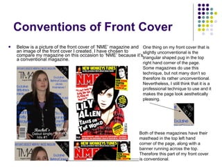 Conventions of Front Cover Below is a picture of the front cover of ‘NME’ magazine and an image of the front cover I created. I have chosen to compare my magazine on this occasion to ‘NME’ because it’s a conventional magazine. Both of these magazines have their masthead in the top left hand corner of the page, along with a banner running across the top. Therefore this part of my front cover is conventional. One thing on my front cover that is slightly unconventional is the triangular shaped pug in the top right hand corner of the page. Some magazines do use this technique, but not many don’t so therefore its rather unconventional. Nevertheless, I still think that it is a professional technique to use and it makes the page look aesthetically pleasing. 