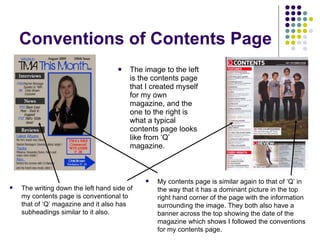 Conventions of Contents Page The image to the left is the contents page that I created myself for my own magazine, and the one to the right is what a typical contents page looks like from ‘Q’ magazine. The writing down the left hand side of my contents page is conventional to that of ‘Q’ magazine and it also has subheadings similar to it also. My contents page is similar again to that of ‘Q’ in the way that it has a dominant picture in the top right hand corner of the page with the information surrounding the image. They both also have a banner across the top showing the date of the magazine which shows I followed the conventions for my contents page. 