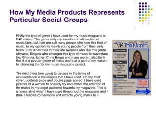 How My Media Products Represents Particular Social Groups Firstly the type of genre I have used for my music magazine is R&B music. This genre only represents a small section of music fans, but their are still many people who love this kind of music. In my opinion its mainly young people from their early teens up to when their in their late twenties who like this genre of music. Singers who belong in this type of music is superstars like Rihanna, Usher, Chris Brown and many more. I also think that it is a popular genre of music and that is part of my reason for choosing this for my music magazine project. The next thing I am going to discuss in the terms of representation is the images that I have used. On my front cover, contents page and double page spread, I have used pictures of a women to possibly try and attract the attention of the males in my target audience towards my magazine. This is a house style which I have used throughout the magazine and I think it follows conventions and attracts young males to it. 